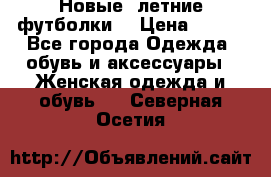 Новые, летние футболки  › Цена ­ 500 - Все города Одежда, обувь и аксессуары » Женская одежда и обувь   . Северная Осетия